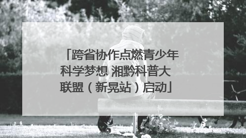 跨省协作点燃青少年科学梦想 湘黔科普大联盟（新晃站）启动