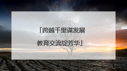 跨越千里谋发展 教育交流绽芳华