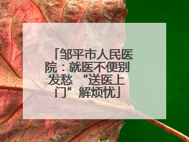 邹平市人民医院：就医不便别发愁 “送医上门”解烦忧