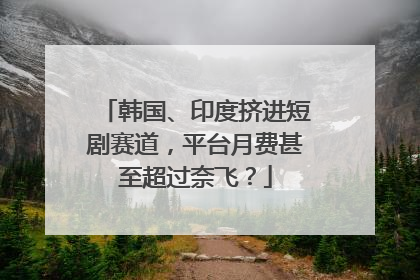韩国、印度挤进短剧赛道，平台月费甚至超过奈飞？
