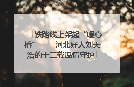 铁路线上架起“暖心桥”——河北好人刘天浩的十三载温情守护