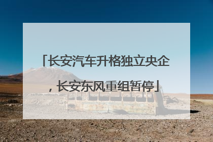长安汽车升格独立央企，长安东风重组暂停