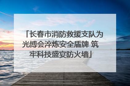 长春市消防救援支队为光博会淬炼安全盾牌 筑牢科技盛宴防火墙