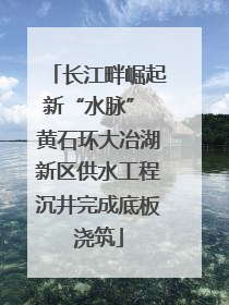 长江畔崛起新“水脉” 黄石环大冶湖新区供水工程沉井完成底板浇筑