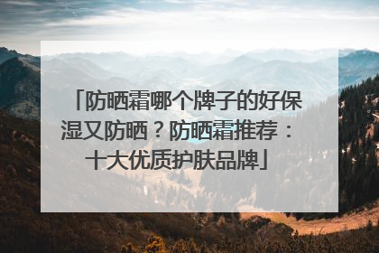 防晒霜哪个牌子的好保湿又防晒？防晒霜推荐：十大优质护肤品牌