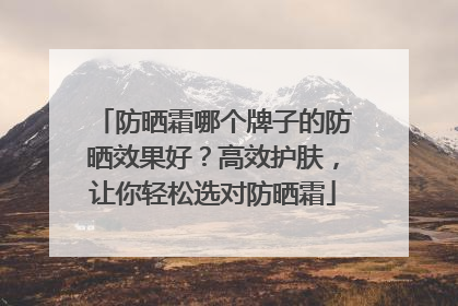 防晒霜哪个牌子的防晒效果好？高效护肤，让你轻松选对防晒霜