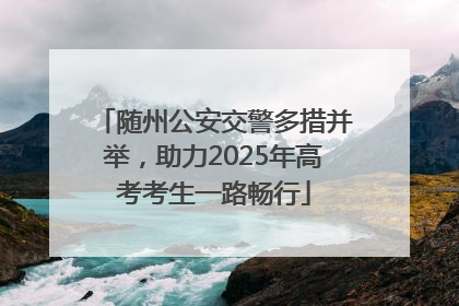 随州公安交警多措并举，助力2025年高考考生一路畅行