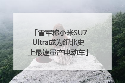 雷军称小米SU7 Ultra成为纽北史上最速量产电动车