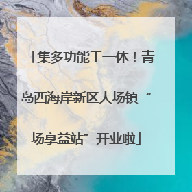 集多功能于一体！青岛西海岸新区大场镇“场享益站”开业啦