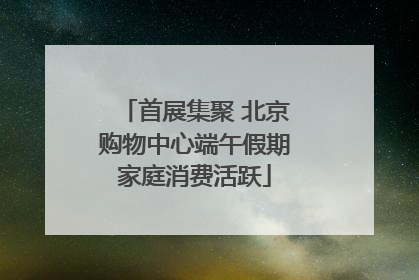 首展集聚 北京购物中心端午假期家庭消费活跃