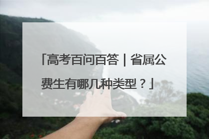 高考百问百答｜省属公费生有哪几种类型？