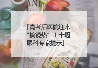 高考后医院迎来“摘镜热”！十堰眼科专家提示