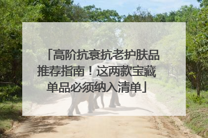 高阶抗衰抗老护肤品推荐指南！这两款宝藏单品必须纳入清单