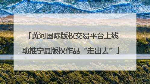 黄河国际版权交易平台上线 助推宁夏版权作品“走出去”