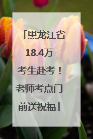 黑龙江省18.4万考生赴考！老师考点门前送祝福