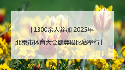 1300余人参加 2025年北京市体育大会健美操比赛举行