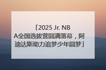 2025 Jr. NBA全国选拔营圆满落幕，阿迪达斯助力追梦少年圆梦