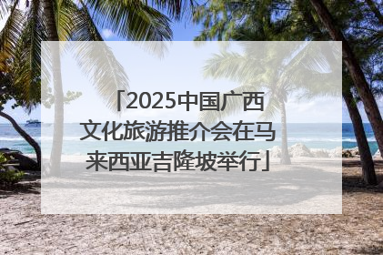 2025中国广西文化旅游推介会在马来西亚吉隆坡举行