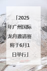 2025年广州国际龙舟邀请赛将于6月1日举行