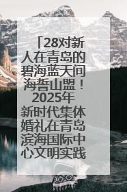 28对新人在青岛的碧海蓝天间海誓山盟！2025年新时代集体婚礼在青岛滨海国际中心文明实践广场举行