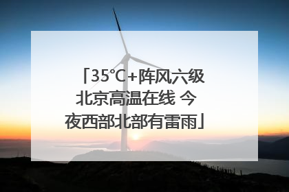35℃+阵风六级 北京高温在线 今夜西部北部有雷雨