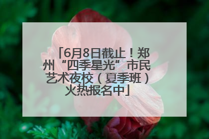 6月8日截止！郑州“四季星光”市民艺术夜校（夏季班）火热报名中