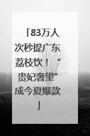 83万人次秒提广东荔枝饮！“贵妃奢望”成今夏爆款